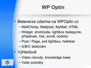 WP Optin 
• Betaverze zdarma na WPOptin.cz 
– MailChimp, Mailpoet, MyMail, HTML 
– Widget, shortcode, lightbox (kategorie, 
příspěvek, čas, scroll, cookie) 
– Post / Page, exit lightbox, hellobar 
– A/B/C testování 
• Výhledově 
– Video návody, knowledge base 
– Vaše podněty 
 