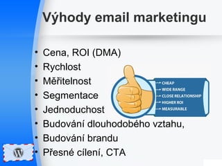 Výhody email marketingu 
• Cena, ROI (DMA) 
• Rychlost 
• Měřitelnost 
• Segmentace 
• Jednoduchost 
• Budování dlouhodobého vztahu, 
• Budování brandu 
• Přesné cílení, CTA 
 