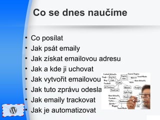 Co se dnes naučíme 
• Co posílat 
• Jak psát emaily 
• Jak získat emailovou adresu 
• Jak a kde ji uchovat 
• Jak vytvořit emailovou zprávu 
• Jak tuto zprávu odeslat 
• Jak emaily trackovat 
• Jak je automatizovat 
 