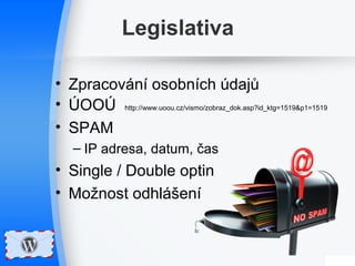 Legislativa 
• Zpracování osobních údajů 
• ÚOOÚ http://www.uoou.cz/vismo/zobraz_dok.asp?id_ktg=1519&p1=1519 
• SPAM 
– IP adresa, datum, čas 
• Single / Double optin 
• Možnost odhlášení 
 