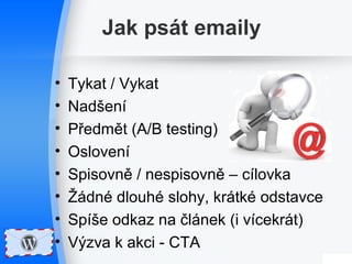 Jak psát emaily 
• Tykat / Vykat 
• Nadšení 
• Předmět (A/B testing) 
• Oslovení 
• Spisovně / nespisovně – cílovka 
• Žádné dlouhé slohy, krátké odstavce 
• Spíše odkaz na článek (i vícekrát) 
• Výzva k akci - CTA 
 