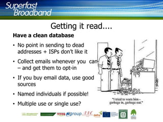 Getting it read....
Have a clean database
• No point in sending to dead
addresses + ISPs don‟t like it
• Collect emails whenever you can
– and get them to opt-in

• If you buy email data, use good
sources
• Named individuals if possible!
• Multiple use or single use?

 