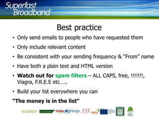 Best practice
• Only send emails to people who have requested them

• Only include relevant content
• Be consistent with your sending frequency & “From” name
• Have both a plain text and HTML version

• Watch out for spam filters – ALL CAPS, free, !!!!!!!,
Viagra, F.R.E.E etc…..
• Build your list everywhere you can

“The money is in the list”

 