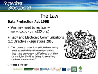 The Law
Data Protection Act 1998

• You may need to register –
www.ico.gov.uk (£35 p.a.)
Privacy and Electronic Communications
(EC Directive) Regulations 2003
• “You can not transmit unsolicited marketing
email to an individual subscriber unless
they have previously notified you that they
consent, for the time being, to receiving
such communications”

•

“Soft Opt-in”

 