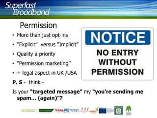 Permission
• More than just opt-ins

• “Explicit” versus “Implicit”
• Quality a priority
• “Permission marketing”

• + legal aspect in UK /USA
P. S - think Is your “targeted message” my “you’re sending me
spam… (again)”?

 