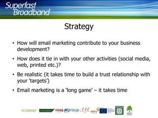Strategy
• How will email marketing contribute to your business
development?
• How does it tie in with your other activities (social media,
web, printed etc.)?
• Be realistic (it takes time to build a trust relationship with
your „targets‟)
• Email marketing is a „long game‟ – it takes time

 