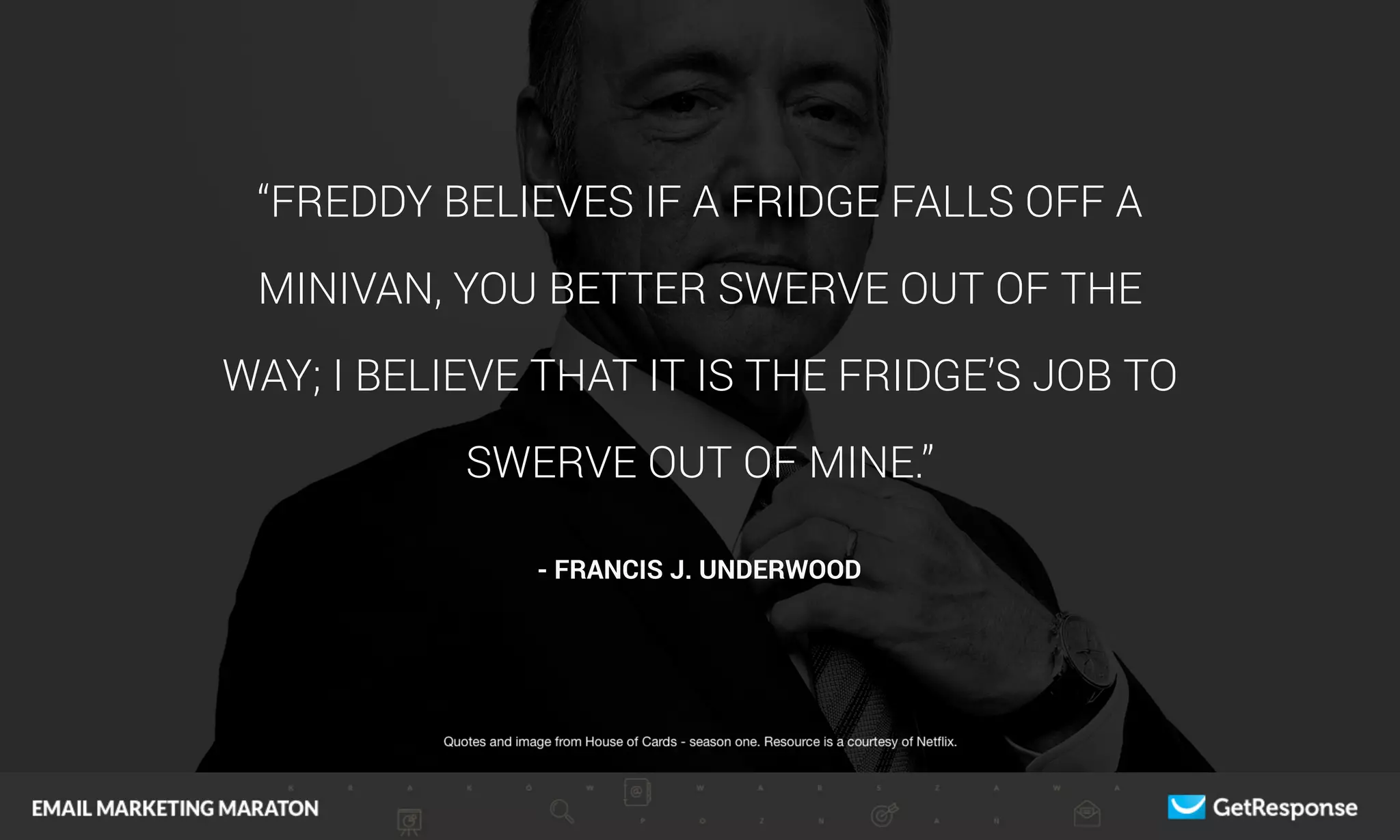 “FREDDY BELIEVES IF A FRIDGE FALLS OFF A
MINIVAN, YOU BETTER SWERVE OUT OF THE
WAY; I BELIEVE THAT IT IS THE FRIDGE’S JOB TO
SWERVE OUT OF MINE.”
- FRANCIS J. UNDERWOOD