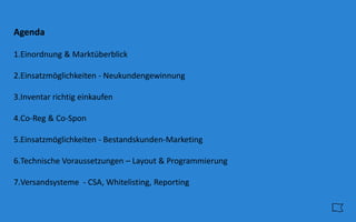 Agenda
1.Einordnung & Marktüberblick
2.Einsatzmöglichkeiten - Neukundengewinnung
3.Inventar richtig einkaufen
4.Co-Reg & Co-Spon
5.Einsatzmöglichkeiten - Bestandskunden-Marketing
6.Technische Voraussetzungen – Layout & Programmierung
7.Versandsysteme - CSA, Whitelisting, Reporting
 