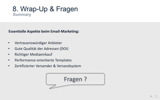 8. Wrap-Up & Fragen
24
• Vertrauenswürdiger Anbieter
• Gute Qualität der Adressen (DOI)
• Richtiger Mediaeinkauf
• Performance-orientierte Templates
• Zertifizierter Versender & Versandsystem
Essentielle Aspekte beim Email-Marketing:
 