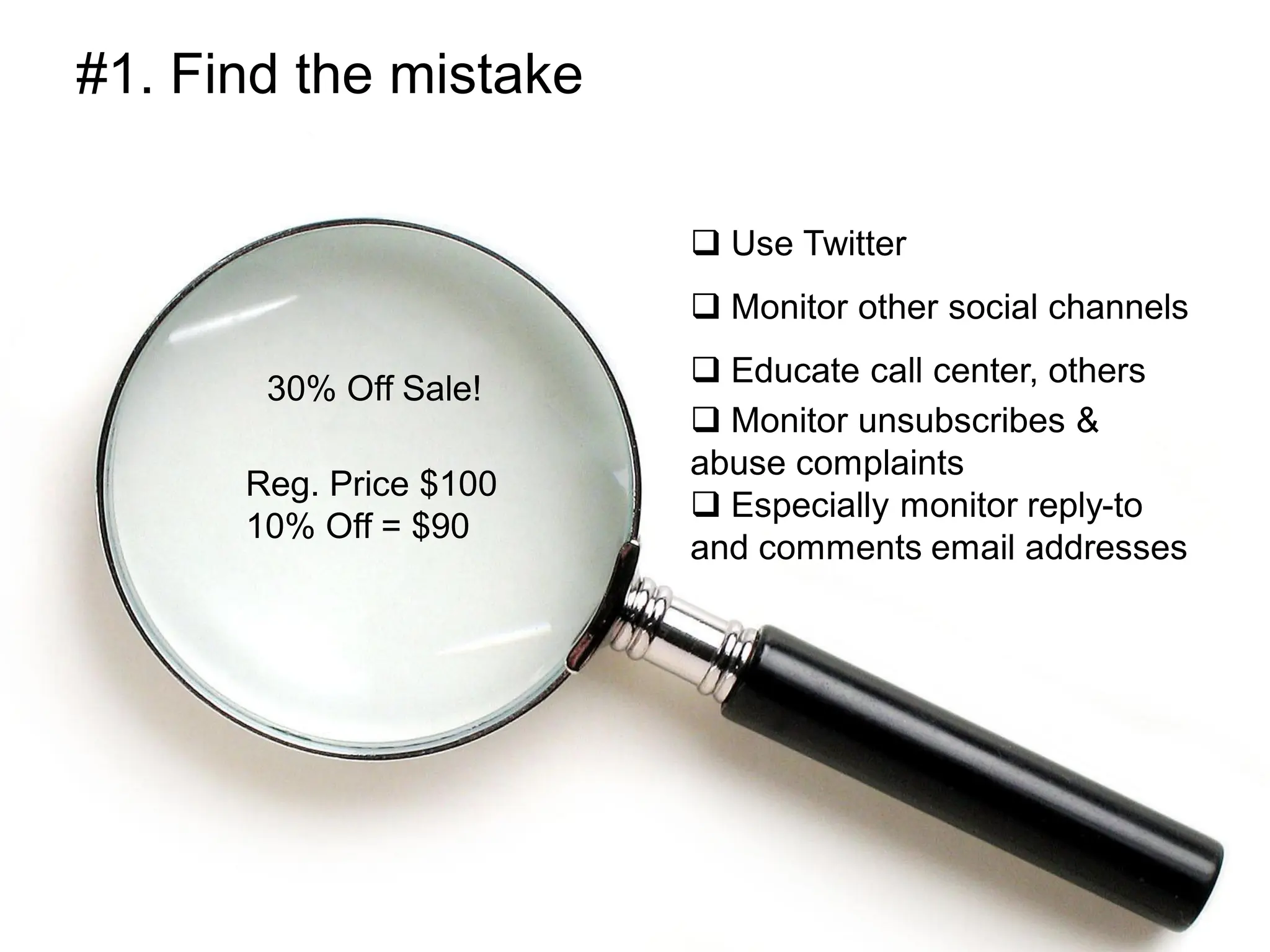 #1. Find the mistake

                         Use Twitter
                         Monitor other social channels
                         Educate call center, others
       30% Off Sale!
                         Monitor unsubscribes &
                        abuse complaints
      Reg. Price $100
                         Especially monitor reply-to
      10% Off = $90
                        and comments email addresses
 