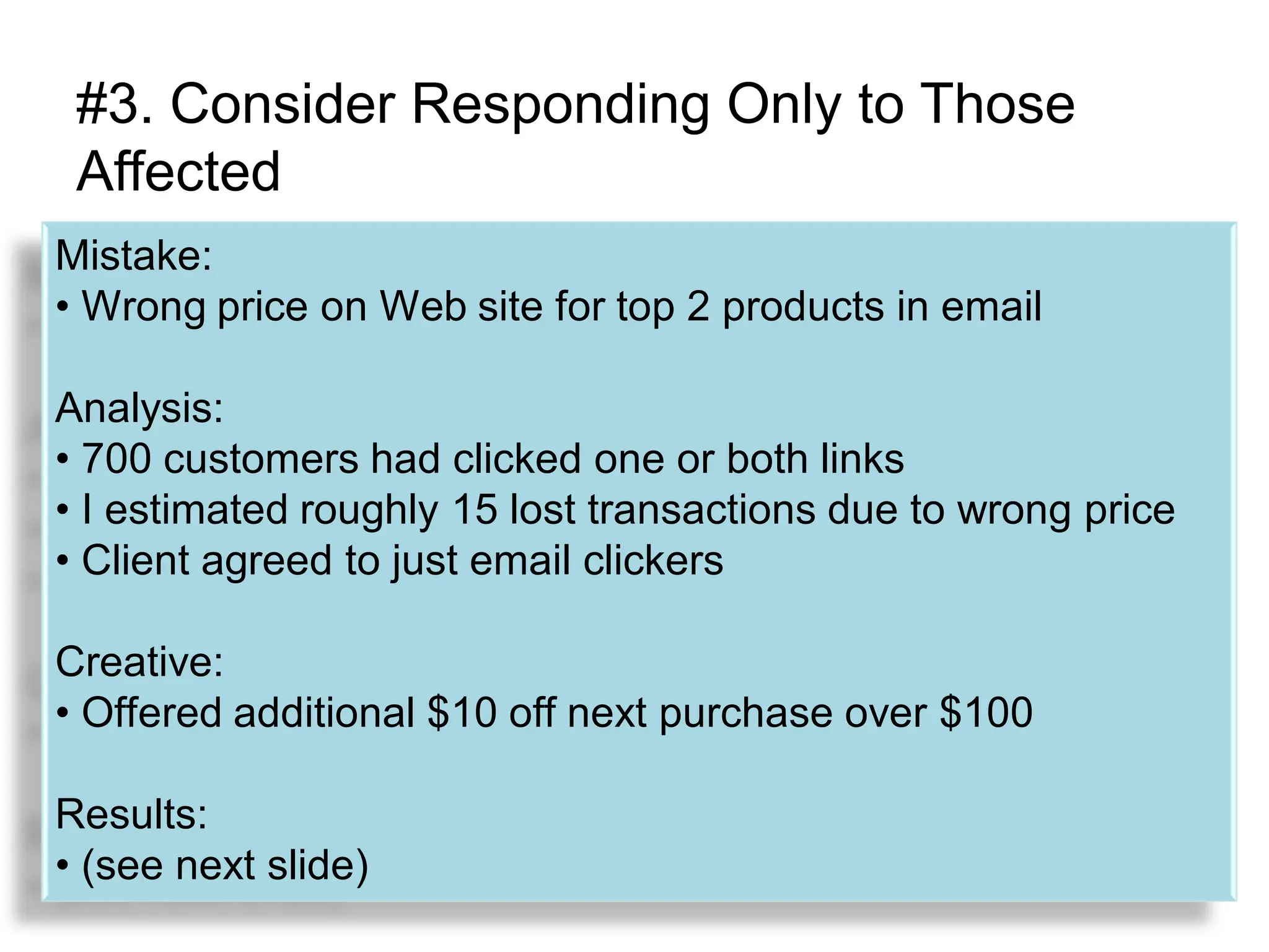#3. Consider Responding Only to Those
 Affected
Mistake:
• Wrong price on Web site for top 2 products in email

Analysis:
• 700 customers had clicked one or both links
• I estimated roughly 15 lost transactions due to wrong price
• Client agreed to just email clickers

Creative:
• Offered additional $10 off next purchase over $100

Results:
• (see next slide)
 