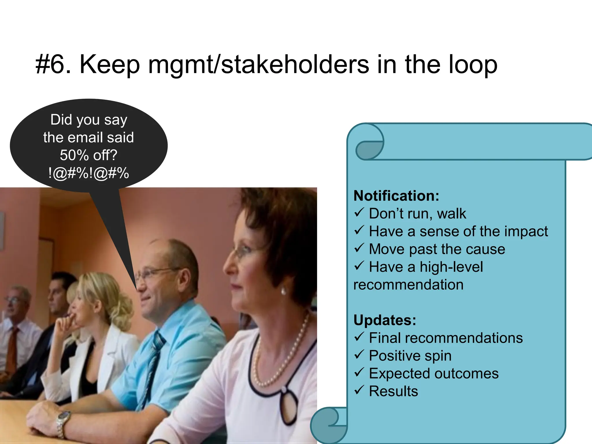 #6. Keep mgmt/stakeholders in the loop
 Did you say
the email said
   50% off?
 !@#%!@#%
                          Notification:
                           Don‟t run, walk
                           Have a sense of the impact
                           Move past the cause
                           Have a high-level
                          recommendation

                          Updates:
                           Final recommendations
                           Positive spin
                           Expected outcomes
                           Results
 