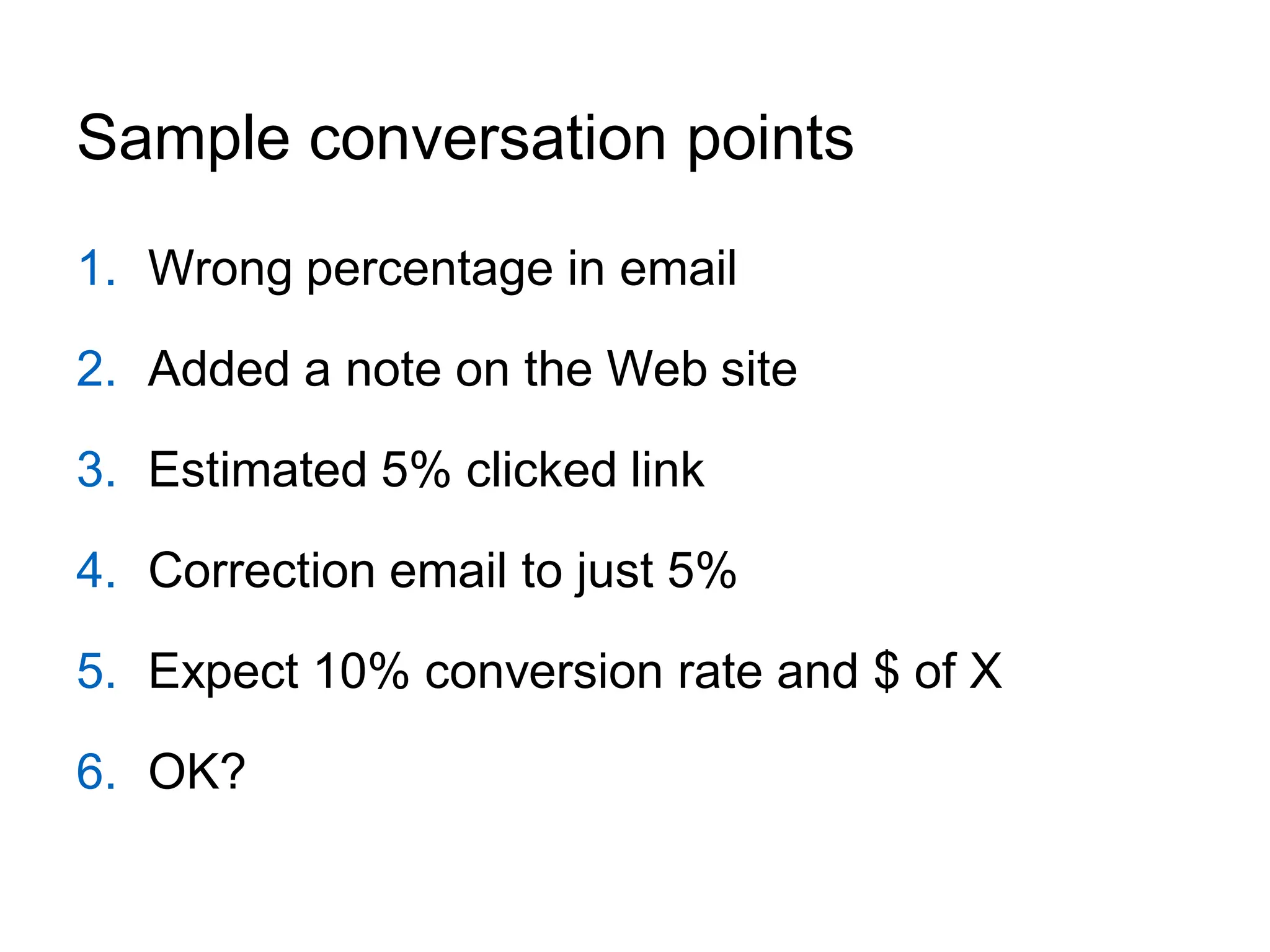 Sample conversation points
1. Wrong percentage in email

2. Added a note on the Web site

3. Estimated 5% clicked link

4. Correction email to just 5%

5. Expect 10% conversion rate and $ of X

6. OK?
 