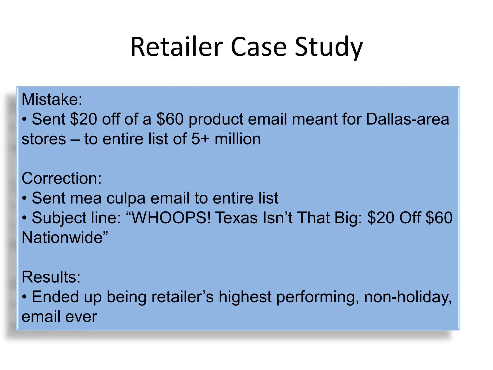 Retailer Case Study
Mistake:
• Sent $20 off of a $60 product email meant for Dallas-area
stores – to entire list of 5+ million

Correction:
• Sent mea culpa email to entire list
• Subject line: “WHOOPS! Texas Isn‟t That Big: $20 Off $60
Nationwide”

Results:
• Ended up being retailer‟s highest performing, non-holiday,
email ever
 