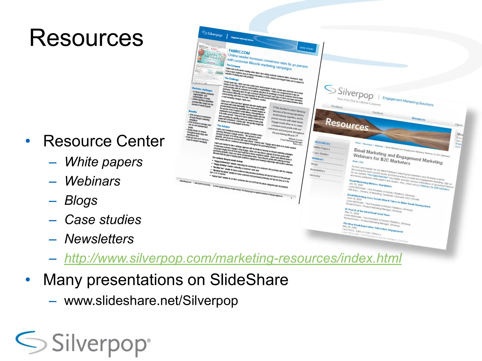 Resources



• Resource Center
   –   White papers
   –   Webinars
   –   Blogs
   –   Case studies
   –   Newsletters
   –   http://www.silverpop.com/marketing-resources/index.html
• Many presentations on SlideShare
   – www.slideshare.net/Silverpop
 