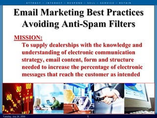 A T T R A C T   •   I N T E R A C T   •   R E S P O N D   •   S E L L   •   S E R V I C E   •   R E T A I N




          Email Marketing Best Practices
           Avoiding Anti-Spam Filters
           MISSION:
             To supply dealerships with the knowledge and
             understanding of electronic communication
             strategy, email content, form and structure
             needed to increase the percentage of electronic
             messages that reach the customer as intended




July 26, 2005 26, 2005
 Tuesday, July                                 Copyright © 2004 The Reynolds and Reynolds Company – All Rights Reserved
                                                                                   1
 