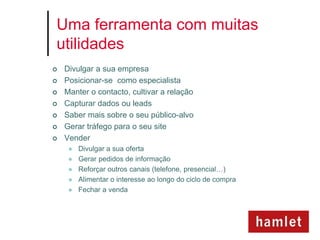 Uma ferramenta com muitas
utilidades
   Divulgar a sua empresa
   Posicionar-se como especialista
   Manter o contacto, cultivar a relação
   Capturar dados ou leads
   Saber mais sobre o seu público-alvo
   Gerar tráfego para o seu site
   Vender
        Divulgar a sua oferta
        Gerar pedidos de informação
        Reforçar outros canais (telefone, presencial…)
        Alimentar o interesse ao longo do ciclo de compra
        Fechar a venda
 
