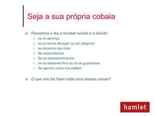 Seja a sua própria cobaia

   Passamos o dia a receber emails e a decidir:
        se os abrimos
        se os lemos devagar ou em diagonal
        se clicamos nos links
        Se respondemos
        Se os reencaminhamos
        se os deitamos fora ou se os guardamos
        Se agimos como nos pedem


   O que nos faz fazer cada uma dessas coisas?
 
