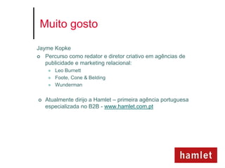 Muito gosto

Jayme Kopke
 Percurso como redator e diretor criativo em agências de
   publicidade e marketing relacional:
        Leo Burnett
        Foote, Cone & Belding
        Wunderman


   Atualmente dirijo a Hamlet – primeira agência portuguesa
    especializada no B2B - www.hamlet.com.pt
 