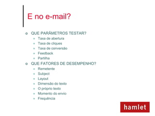 E no e-mail?

   QUE PARÂMETROS TESTAR?
       Taxa de abertura
       Taxa de cliques
       Taxa de conversão
       Feedback
       Partilha
   QUE FATORES DE DESEMPENHO?
       Remetente
       Subject
       Layout
       Dimensão do texto
       O próprio texto
       Momento do envio
       Frequência
 