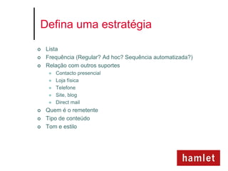 Defina uma estratégia

   Lista
   Frequência (Regular? Ad hoc? Sequência automatizada?)
   Relação com outros suportes
        Contacto presencial
        Loja física
        Telefone
        Site, blog
        Direct mail
   Quem é o remetente
   Tipo de conteúdo
   Tom e estilo
 