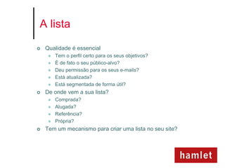 A lista

   Qualidade é essencial
        Tem o perfil certo para os seus objetivos?
        É de fato o seu público-alvo?
        Deu permissão para os seus e-mails?
        Está atualizada?
        Está segmentada de forma útil?
   De onde vem a sua lista?
        Comprada?
        Alugada?
        Referência?
        Própria?
   Tem um mecanismo para criar uma lista no seu site?
 