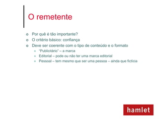 O remetente

   Por quê é tão importante?
   O critério básico: confiança
   Deve ser coerente com o tipo de conteúdo e o formato
        “Publicitário” – a marca
        Editorial – pode ou não ter uma marca editorial
        Pessoal – tem mesmo que ser uma pessoa – ainda que fictícia
 