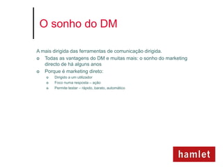 O sonho do DM

A mais dirigida das ferramentas de comunicação dirigida.
  Todas as vantagens do DM e muitas mais: o sonho do marketing
   directo de há alguns anos
  Porque é marketing direto:
       Dirigido a um utilizador
       Foco numa resposta – ação
       Permite testar – rápido, barato, automático
 