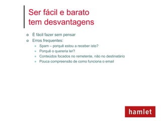 Ser fácil e barato
tem desvantagens
   É fácil fazer sem pensar
   Erros frequentes:
        Spam – porquê estou a receber isto?
        Porquê o quereria ler?
        Conteúdos focados no remetente, não no destinatário
        Pouca compreensão de como funciona o email
 
