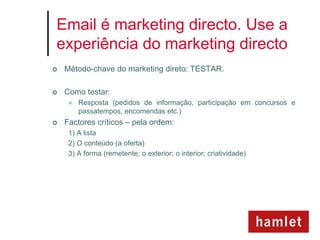 Email é marketing directo. Use a
experiência do marketing directo
   Método-chave do marketing direto: TESTAR.

   Como testar:
        Resposta (pedidos de informação, participação em concursos e
         passatempos, encomendas etc.)
   Factores críticos – pela ordem:
     1) A lista
     2) O conteúdo (a oferta)
     3) A forma (remetente; o exterior; o interior; criatividade)
 