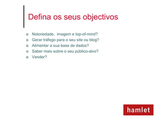 Defina os seus objectivos

   Notoriedade, imagem e top-of-mind?
   Gerar tráfego para o seu site ou blog?
   Alimentar a sua base de dados?
   Saber mais sobre o seu público-alvo?
   Vender?
 
