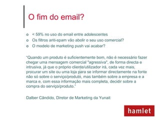 O fim do email?

   < 59% no uso do email entre adolescentes
   Os filtros anti-spam vão abolir o seu uso comercial?
   O modelo de marketing push vai acabar?

“Quando um produto é suficientemente bom, não é necessário fazer
chegar uma mensagem comercial "agressiva", de forma directa e
intrusiva, já que o próprio cliente/utilizador irá, cada vez mais,
procurar um site ou uma loja para se informar directamente na fonte
não só sobre o serviço/produto, mas também sobre a empresa e a
marca e, com essa informação mais completa, decidir sobre a
compra do serviço/produto.”

Dalber Cândido, Diretor de Marketing da Yunait
 