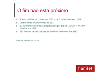 O fim não está próximo
   3.3 mil milhões de contas em 2012 >> 4.3 mil milhões em 2016.
   Crescimento anual previsto de 6%
   89 mil milhões de emails empresariais por dia em 2012 >> 143 mil
    milhões em 2016
   730 milhões de utilizadores de email via telemóvel em 2012


Fonte: THE RADICATI GROUP, INC.
 