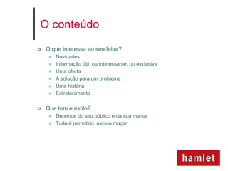 O conteúdo

   O que interessa ao seu leitor?
        Novidades
        Informação útil, ou interessante, ou exclusiva
        Uma oferta
        A solução para um problema
        Uma história
        Entretenimento


   Que tom e estilo?
        Depende do seu público e da sua marca
        Tudo é permitido, exceto maçar
 