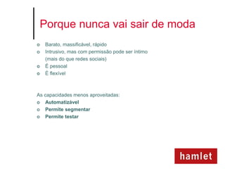 Porque nunca vai sair de moda
   Barato, massificável, rápido
   Intrusivo, mas com permissão pode ser íntimo
    (mais do que redes sociais)
   É pessoal
   É flexível



As capacidades menos aproveitadas:
  Automatizável
  Permite segmentar
  Permite testar
 