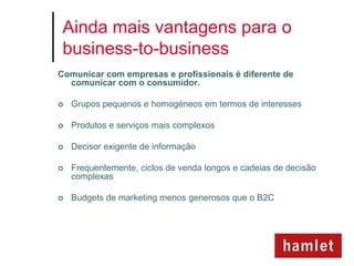Ainda mais vantagens para o
 business-to-business
Comunicar com empresas e profissionais é diferente de
  comunicar com o consumidor.

   Grupos pequenos e homogéneos em termos de interesses

   Produtos e serviços mais complexos

   Decisor exigente de informação

   Frequentemente, ciclos de venda longos e cadeias de decisão
    complexas

   Budgets de marketing menos generosos que o B2C
 