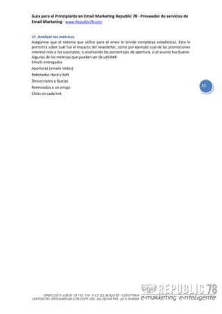 Guía para el Principiante en Email Marketing Republic 78 · Proveedor de servicios de
Email Marketing · www.Republic78.com


VI. Analizar las métricas
Asegúrese que el sistema que utilice para el envío le brinde completas estadísticas. Esto le
permitirá saber cuál fue el impacto del newsletter, como por ejemplo cual de las promociones
interesó más a los suscriptos, o analizando los porcentajes de apertura, si el asunto fue bueno.
Algunas de las métricas que pueden ser de utilidad:
Emails entregados
Aperturas (emails leídos)
Rebotados Hard y Soft
Desuscriptos y Quejas
Reenviados a un amigo                                                                              11
Clicks en cada link
 