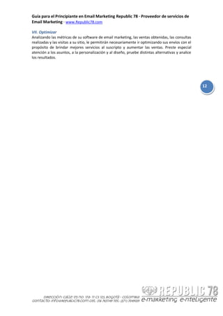 Guía para el Principiante en Email Marketing Republic 78 · Proveedor de servicios de
Email Marketing · www.Republic78.com

VII. Optimizar
Analizando las métricas de su software de email marketing, las ventas obtenidas, las consultas
realizadas y las visitas a su sitio, le permitirán necesariamente ir optimizando sus envíos con el
propósito de brindar mejores servicios al suscripto y aumentar las ventas. Preste especial
atención a los asuntos, a la personalización y al diseño, pruebe distintas alternativas y analice
los resultados.




                                                                                                     12
 