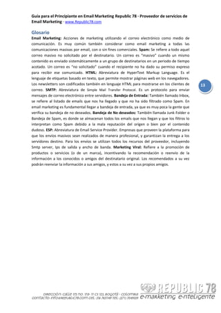 Guía para el Principiante en Email Marketing Republic 78 · Proveedor de servicios de
Email Marketing · www.Republic78.com

Glosario
Email Marketing: Acciones de marketing utilizando el correo electrónico como medio de
comunicación. Es muy común también considerar como email marketing a todas las
comunicaciones masivas por email, con o sin fines comerciales. Spam: Se refiere a todo aquel
correo masivo no solicitado por el destinatario. Un correo es “masivo” cuando un mismo
contenido es enviado sistemáticamente a un grupo de destinatarios en un periodo de tiempo
acotado. Un correo es “no solicitado” cuando el recipiente no ha dado su permiso expreso
para recibir ese comunicado. HTML: Abreviatura de HyperText Markup Language. Es el
lenguaje de etiquetas basado en texto, que permite mostrar páginas web en los navegadores.
Los newsletters son codificados también en lenguaje HTML para mostrarse en los clientes de     13
correo. SMTP: Abreviatura de Simple Mail Transfer Protocol. Es un protocolo para enviar
mensajes de correo electrónico entre servidores. Bandeja de Entrada: También llamado Inbox,
se refiere al listado de emails que nos ha llegado y que no ha sido filtrado como Spam. En
email marketing es fundamental llegar a bandeja de entrada, ya que es muy poca la gente que
verifica su bandeja de no deseados. Bandeja de No deseados: También llamada Junk Folder o
Bandeja de Spam, es donde se almacenan todos los emails que nos llegan y que los filtros lo
interpretan como Spam debido a la mala reputación del origen o bien por el contenido
dudoso. ESP: Abreviatura de Email Service Provider. Empresas que proveen la plataforma para
que los envíos masivos sean realizados de manera profesional, y garantizan la entrega a los
servidores destino. Para los envíos se utilizan todos los recursos del proveedor, incluyendo
Smtp server, Ips de salida y ancho de banda. Marketing Viral: Refiere a la promoción de
productos o servicios (o de un marca), incentivando la recomendación o reenvío de la
información a los conocidos o amigos del destinatario original. Los recomendados a su vez
podrán reenviar la información a sus amigos, y estos a su vez a sus propios amigos.
 