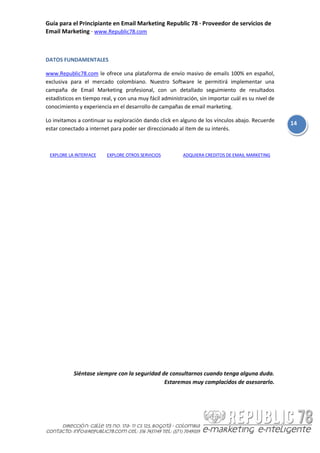 Guía para el Principiante en Email Marketing Republic 78 · Proveedor de servicios de
Email Marketing · www.Republic78.com



DATOS FUNDAMENTALES

www.Republic78.com le ofrece una plataforma de envío masivo de emails 100% en español,
exclusiva para el mercado colombiano. Nuestro Software le permitirá implementar una
campaña de Email Marketing profesional, con un detallado seguimiento de resultados
estadísticos en tiempo real, y con una muy fácil administración, sin importar cuál es su nivel de
conocimiento y experiencia en el desarrollo de campañas de email marketing.

Lo invitamos a continuar su exploración dando click en alguno de los vínculos abajo. Recuerde
                                                                                                    14
estar conectado a internet para poder ser direccionado al ítem de su interés.



 EXPLORE LA INTERFACE    EXPLORE OTROS SERVICIOS          ADQUIERA CREDITOS DE EMAIL MARKETING




           Siéntase siempre con la seguridad de consultarnos cuando tenga alguna duda.
                                              Estaremos muy complacidos de asesorarlo.
 