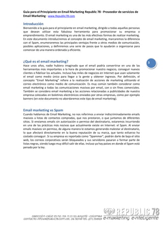 Guía para el Principiante en Email Marketing Republic 78 · Proveedor de servicios de
Email Marketing · www.Republic78.com

Introducción
Bienvenido a la guía para el principiante en email marketing, dirigido a todas aquellas personas
que desean utilizar esta fabulosa herramienta para promocionar su empresa o
emprendimiento. El email marketing es una de las más efectivas formas de realizar marketing.
En este documento introduciremos al concepto de email marketing, marcaremos la diferencia
con el Spam, enumeraremos las principales ventajas frente a otros medios de comunicación,
posibles aplicaciones, y definiremos una serie de pasos que lo ayudarán a organizarse para
comenzar de una manera ordenada y eficiente.


¿Qué es el email marketing?                                                                           3
Hace unos años, nadie hubiera imaginado que el email podría convertirse en una de las
herramientas más importantes a la hora de promocionar nuestro negocio, conseguir nuevos
clientes o fidelizar los actuales. Incluso hay miles de negocios en Internet que usan solamente
el email como medio único para llegar a la gente y obtener ingresos. Por definición, el
concepto “Email Marketing” refiere a la realización de acciones de marketing utilizando el
correo electrónico como medio de comunicación. Es muy común también considerar como
email marketing a todas las comunicaciones masivas por email, con o sin fines comerciales.
También se considera email marketing a las acciones relacionadas a publicidades de nuestra
empresa colocadas en boletines electrónicos enviados por otras empresas, como por ejemplo
banners (en este documento no abordaremos este tipo de email marketing).


Email marketing vs Spam
Cuando hablamos de Email Marketing, no nos referimos a enviar indiscriminadamente emails
masivos a listas de contactos compradas, que nos prestaron, o que juntamos de diferentes
sitios. Si enviamos emails sin autorización o permiso del destinatario, estaremos incurriendo
en una de las prácticas más nocivas que actualmente existe en Internet: el Spam. Al enviar
emails masivos sin permiso, de alguna manera le estamos generando malestar al destinatario,
lo que afectará directamente en la buena reputación de su marca, que tanto esfuerzo ha
costado conseguir. Si su empresa es reportada como “Spammer”, podrán darle de baja el sitio
web, los correos corporativos serán bloqueados y sus servidores pasaran a formar parte de
listas negras, siendo luego muy difícil salir de ellas. Incluso ya hay países en donde el Spam está
penado por la ley.
 