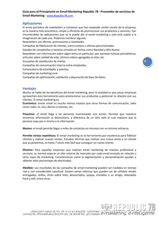 Guía para el Principiante en Email Marketing Republic 78 · Proveedor de servicios de
Email Marketing · www.Republic78.com

Aplicaciones
El envío periódico de newsletters a contactos que han aceptado recibir emails de la empresa,
es la manera más económica, simple y eficiente de promocionar sus productos o servicios. Son
innumerables las aplicaciones que se le puede dar al email marketing y solo está sujeto a la
imaginación de cada uno. Podemos nombrar algunas:
Newsletters con ofertas, promociones o novedades.
Campañas de fidelización de clientes, como sorteos u ofertas personalizadas.
Saludos de cumpleaños o tarjetas virtuales en fechas como Navidad y Año Nuevo.
Newsletter con información sobre algún tema en particular, por ejemplo noticias periodísticas,
artículos sobre calidad de vida, últimos videos agregados al sitio, etc.
Encuestas de satisfacción de cliente.                                                            4
Campañas de comunicación interna entre empleados.
Convocatoria de actividades y eventos.
Campañas de marketing viral.
Campañas de optimización, validación y depuración de base de datos.


Ventajas
Mucho se habla de los beneficios del email marketing, pero la realidad es que pocas empresas
aprovechan esta herramienta para promocionar sus productos y potenciar la relación con sus
clientes. El email marketing es:
Económico: enviar email es mucho menos costoso que otras formas de comunicación, tales
como radio, tv, sms, diarios o revistas, etc.

Proactivo: el email llega a las personas incentivando una acción. Permite que nosotros
enviemos información al destinatario, a diferencia de un sitio web el cual requiere que la
persona vaya por si misma a la información.

Masivo: el email permite llegar a miles de contactos en minutos con un mínimo esfuerzo.

Permite ventas repetitivas: El email marketing es la herramienta por excelencia para fidelizar
clientes y realizar nuevas ventas. Estudios afirman que realizar una nueva venta a un cliente
que ya poseemos, es hasta 7 veces más fácil que conseguir un nuevo cliente.

Efectivo: Para aquellas empresas que realizan email marketing de manera profesional y
correcta, es normal esperar un alto retorno de inversión por cada email enviado en relación a
otros tipos de marketing. Características como la segmentación y personalización ayudan a
obtener altos porcentajes de efectividad.

Medible: Los resultados de las campañas de email marketing pueden ser medidos en tiempo
real y con considerable exactitud. Existen varias métricas que pueden ser de utilidad: emails
entregados, leídos, clicks sobre links, desuscriptos, quejas, enviados a un amigo, rebotados
hard y soft, entre otras.
 