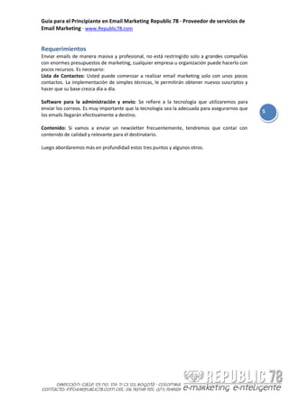 Guía para el Principiante en Email Marketing Republic 78 · Proveedor de servicios de
Email Marketing · www.Republic78.com


Requerimientos
Enviar emails de manera masiva y profesional, no está restringido solo a grandes compañías
con enormes presupuestos de marketing, cualquier empresa u organización puede hacerlo con
pocos recursos. Es necesario:
Lista de Contactos: Usted puede comenzar a realizar email marketing solo con unos pocos
contactos. La implementación de simples técnicas, le permitirán obtener nuevos suscriptos y
hacer que su base crezca día a día.

Software para la administración y envío: Se refiere a la tecnología que utilizaremos para
enviar los correos. Es muy importante que la tecnología sea la adecuada para asegurarnos que
                                                                                               5
los emails llegarán efectivamente a destino.

Contenido: Si vamos a enviar un newsletter frecuentemente, tendremos que contar con
contenido de calidad y relevante para el destinatario.

Luego abordaremos más en profundidad estos tres puntos y algunos otros.
 