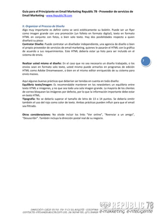 Guía para el Principiante en Email Marketing Republic 78 · Proveedor de servicios de
Email Marketing · www.Republic78.com


II. Organizar el Proceso de Diseño
Algo muy importante es definir como se verá estéticamente su boletín. Puede ser un flyer
como imagen grande con una promoción (un folleto en formato digital), texto en formato
HTML en conjunto con fotos, o bien solo texto. Hay dos posibilidades respecto a quien
diseñará su pieza:
Contratar Diseño: Puede contratar un diseñador independiente, una agencia de diseño o bien
el propio proveedor de servicios de email marketing, quienes le pasarán el HTML con la gráfica
de acuerdo a sus requerimientos. Este HTML debería estar ya listo para ser incluido en el
sistema de envío.

                                                                                                 7
Realizar usted mismo el diseño: En el caso que no sea necesario un diseño trabajado, o los
envíos sean en formato solo texto, usted mismo puede armarlos en programas de edición
HTML como Adobe Dreamweaver, o bien en el mismo editor enriquecido de su sistema para
envío masivo.

Aquí algunas buenas prácticas que deberían ser tenidas en cuenta en todo diseño:
Equilibrio texto/imagen: Es recomendable mantener en los newsletters un equilibrio entre
texto HTML e imágenes, y no que sea todo una sola imagen grande. La mayoría de los clientes
de correo bloquean las imágenes por defecto, por lo que la información importante debe estar
en texto HTML.
Tipografía: No se debería superar el tamaño de letra de 13 o 14 puntos. Se debería omitir
también el uso del rojo como color de texto. Ambas prácticas pueden influir para que el email
sea filtrado.

Otras consideraciones: No olvide incluir los links “Ver online”, “Reenviar a un amigo”,
“Desuscribir”. También incluya la dirección postal real de su negocio.
 