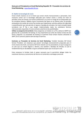 Guía para el Principiante en Email Marketing Republic 78 · Proveedor de servicios de
Email Marketing · www.Republic78.com


III. Definir la tecnología de envío
Enviar emails masivos no es lo mismo que enviar emails transaccionales o personales. Será
necesario contar con la tecnología adecuada para realizar envíos a cientos de mails en
periodos cortos de tiempo, de manera profesional y no correr el riesgo de ser bloqueados por
los servidores destino. Debido al gran crecimiento del Spam en los últimos años, los grandes
proveedores de casillas de correo han tenido que implementar estrictas políticas de seguridad
y autentificación que solo permite el ingreso a bandeja de entrada a los mails enviados desde
servidores con IP fija y que tengan implementados todos los estándares técnicos
internacionales requeridos. En este contexto usted tiene dos posibilidades:
Utilizar un programa de escritorio: Estos programas se instalan en su PC y utilizan el SMTP (ver
glosario) de su proveedor de hosting. Es muy importante que antes de realizar envíos de esta       8
forma, pregunte a su proveedor de hosting si le permite enviar emails masivos utilizando su
SMTP, de lo contrario podrán darle de baja el dominio.

Contratar un Proveedor de Servicios de Email Marketing: También llamados ESP (Email
Service Provider), son empresas que poseen tecnología exclusivamente preparada para el
envío masivo de emails. Los buenos ESP tiene relación con los proveedores, lo que le asegurara
no solo que sus emails llegaran a destino, sino también a Bandeja de Entrada, lo cual es
fundamental hoy en día debido a la gran cantidad de Spam que circula por la red.

Estas empresas le brindan todo el apoyo necesario que le permitirán delegar todas las
cuestiones técnicas y concentrarse de lleno en el contenido o estrategia comercial.
 