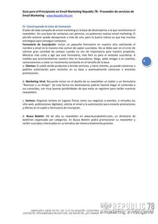 Guía para el Principiante en Email Marketing Republic 78 · Proveedor de servicios de
Email Marketing · www.Republic78.com


IV. Construyendo la Lista de Contactos
El pilar de toda campaña de email marketing es la base de destinatarios a la que remitiremos el
newsletter. Sin una base de contactos con permiso, no podremos realizar email marketing. El
párrafo anterior puede decepcionar a más de uno, pero la buena noticia es que hay muchas
estrategias para conseguir contactos:
Formulario de Suscripción: Incluir un pequeño formulario en nuestro sitio solicitando el
nombre y email es la manera más común de captar suscriptos. No se debe caer en el error de
solicitar gran cantidad de campos cuando no son de importancia para nuestro propósito.
Mientras más corto y ágil sea este formulario, más fácil es para el visitante suscribirse. A
medida que promocionemos nuestro sitio en buscadores, blogs, webs amigas o en eventos,
comenzaremos a notar un incremento constante en el tamaño de la base.                                9
a. Clientes: Si usted vende productos o brinda servicios, y tiene clientes, ya puede comenzar a
pedirles autorización para incluirlos en su base y eventualmente comenzar a enviarles
promociones.

b. Marketing Viral: Recuerde incluir en el diseño de su newsletter un botón a un formulario
“Reenviar a un Amigo”. De esta forma los destinatarios podrán hacerle llegar el contenido a
sus conocidos, con muy buenas posibilidades de que estos se registren para recibir nuestros
newsletters.

c. Sorteos: Organice sorteos en lugares físicos como sus negocios o eventos, o virtuales (su
sitio web, publicaciones digitales), solicite el email y la autorización para enviarle promociones
y ofertas en el cupón o formulario de inscripción.

d. Busca Boletín: Dé de alta su newsletter en www.buscaboletin.com, un directorio de
boletines organizado por categorías. En Busca Boletín podrá promocionar su newsletter y
recibir suscriptos interesados en su temática de manera totalmente gratuita.
 