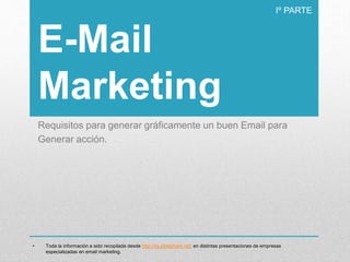 E-Mail
Marketing
Requisitos para generar gráficamente un buen Email para
Generar acción.
Iº PARTE
• Toda la información a sido recopilada desde http://es.slideshare.net/ en distintas presentaciones de empresas
especializadas en email marketing.
 