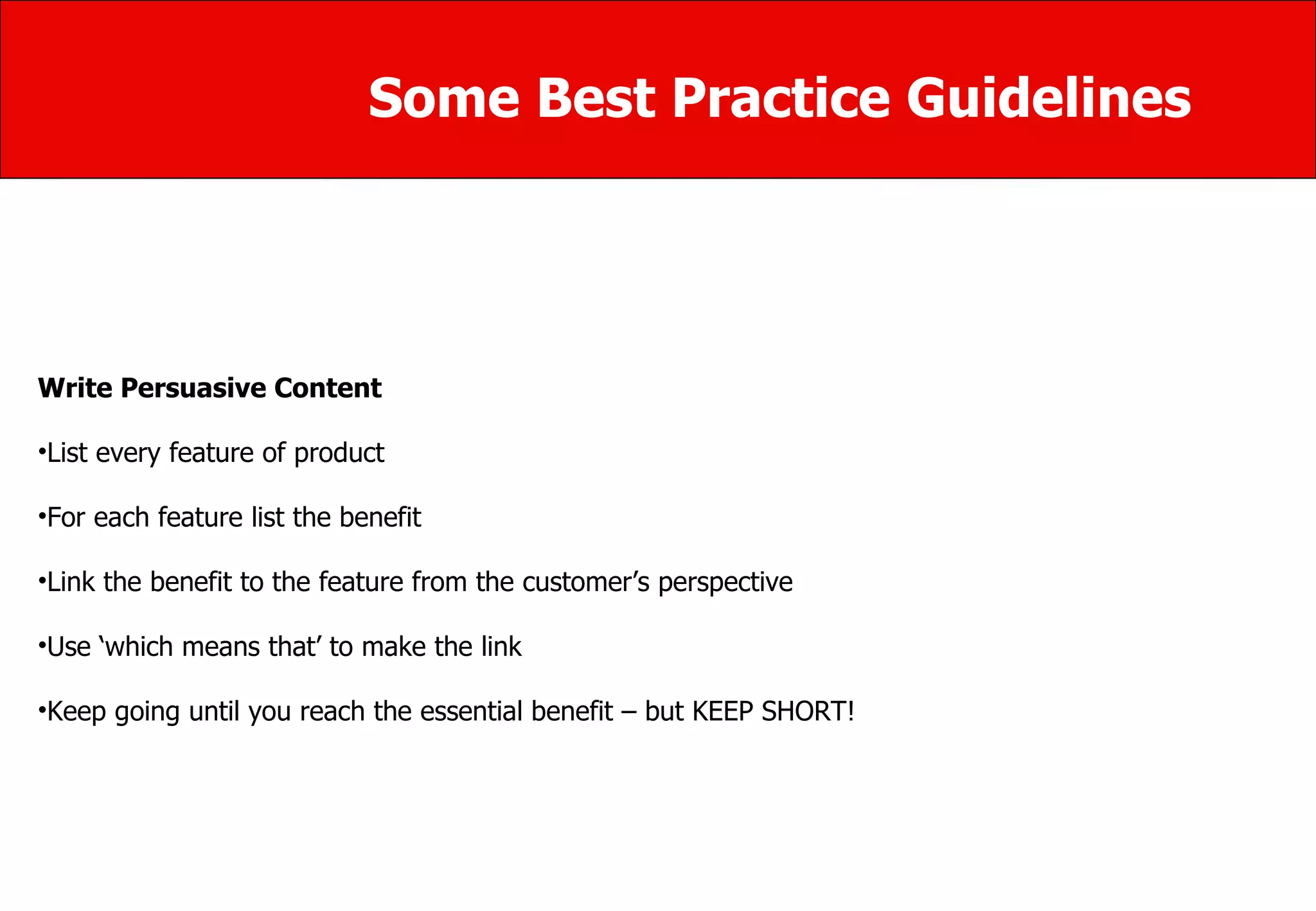 Some Best Practice Guidelines Write Persuasive Content List every feature of product  For each feature list the benefit  Link the benefit to the feature from the customer’s perspective  Use ‘which means that’ to make the link  Keep going until you reach the essential benefit – but KEEP SHORT! 