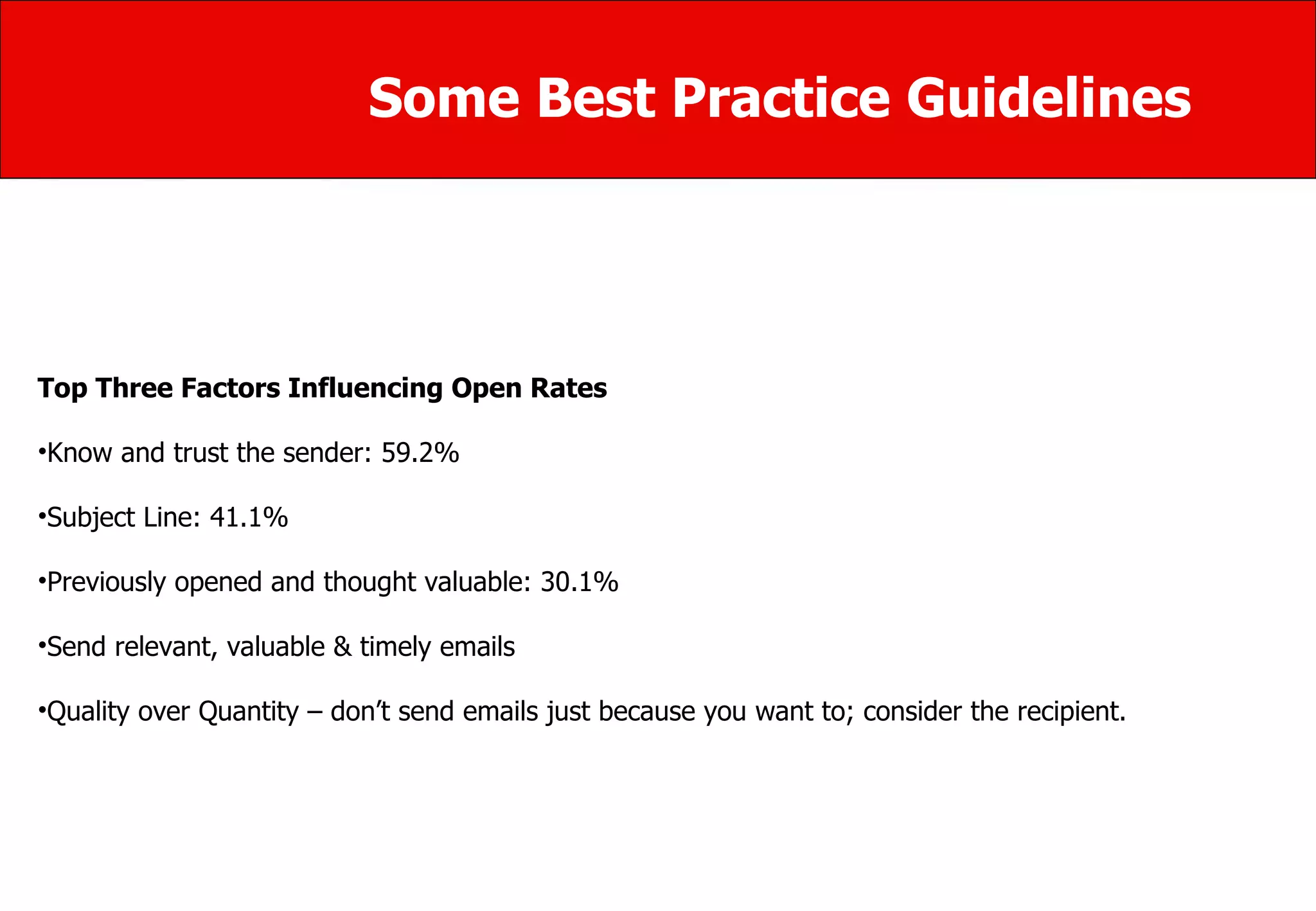 Some Best Practice Guidelines Top Three Factors Influencing Open Rates Know and trust the sender: 59.2% Subject Line: 41.1%  Previously opened and thought valuable: 30.1% Send relevant, valuable & timely emails  Quality over Quantity – don’t send emails just because you want to; consider the recipient. 