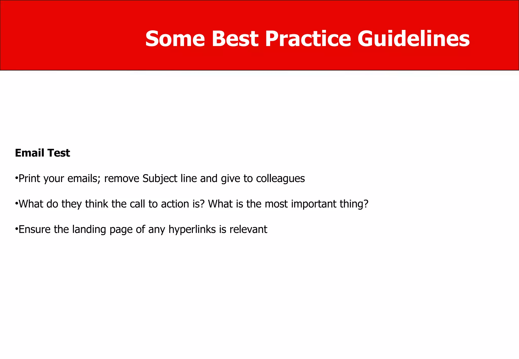 Some Best Practice Guidelines Email Test Print your emails; remove Subject line and give to colleagues What do they think the call to action is? What is the most important thing? Ensure the landing page of any hyperlinks is relevant 